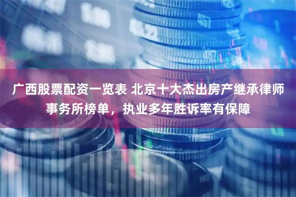 广西股票配资一览表 北京十大杰出房产继承律师事务所榜单，执业多年胜诉率有保障