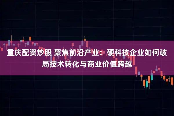 重庆配资炒股 聚焦前沿产业：硬科技企业如何破局技术转化与商业价值跨越