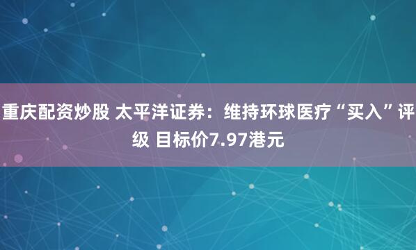 重庆配资炒股 太平洋证券：维持环球医疗“买入”评级 目标价7.97港元