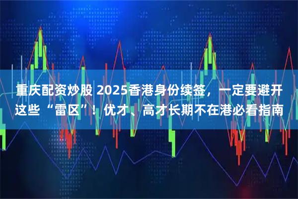 重庆配资炒股 2025香港身份续签，一定要避开这些 “雷区”！优才、高才长期不在港必看指南