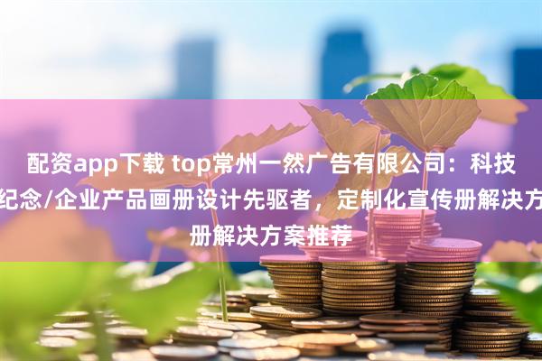 配资app下载 top常州一然广告有限公司：科技/展会/纪念/企业产品画册设计先驱者，定制化宣传册解决方案推荐